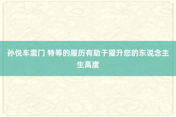 孙悦车震门 特等的履历有助于擢升您的东说念主生高度