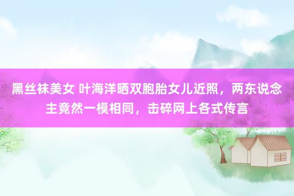 黑丝袜美女 叶海洋晒双胞胎女儿近照，两东说念主竟然一模相同，击碎网上各式传言