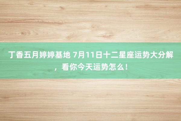 丁香五月婷婷基地 7月11日十二星座运势大分解，看你今天运势怎么！