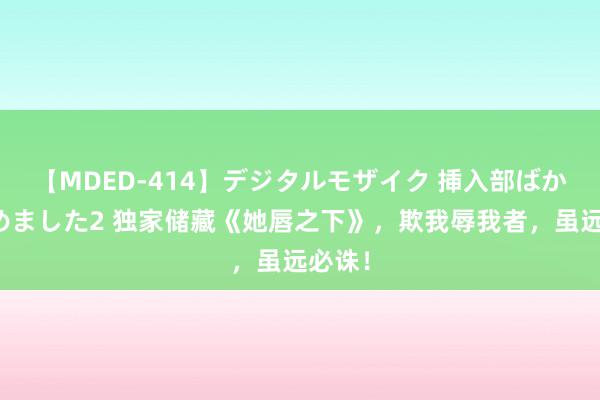 【MDED-414】デジタルモザイク 挿入部ばかり集めました2 独家储藏《她唇之下》，欺我辱我者，虽远必诛！
