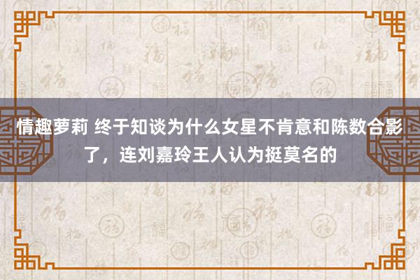 情趣萝莉 终于知谈为什么女星不肯意和陈数合影了，连刘嘉玲王人认为挺莫名的