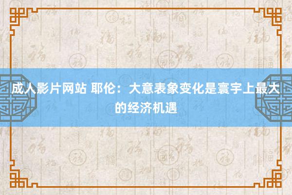 成人影片网站 耶伦：大意表象变化是寰宇上最大的经济机遇