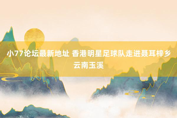 小77论坛最新地址 香港明星足球队走进聂耳梓乡云南玉溪