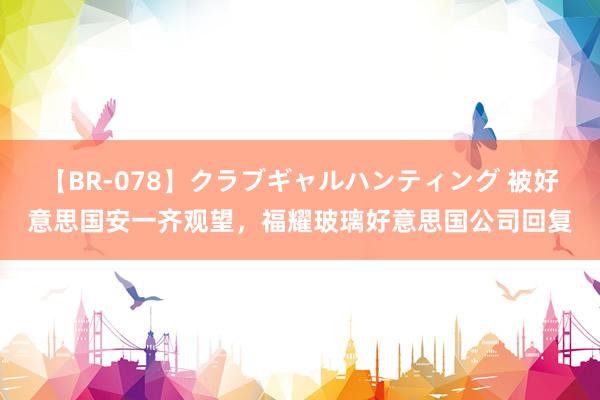 【BR-078】クラブギャルハンティング 被好意思国安一齐观望，福耀玻璃好意思国公司回复