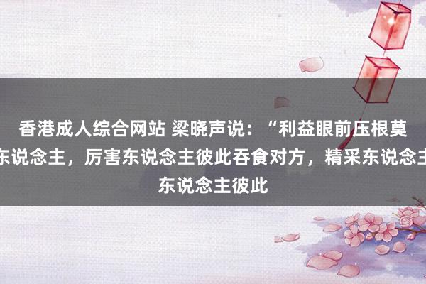 香港成人综合网站 梁晓声说:“利益眼前压根莫得好东说念主,厉害东说念主彼此吞食对方,精采东说念主彼此