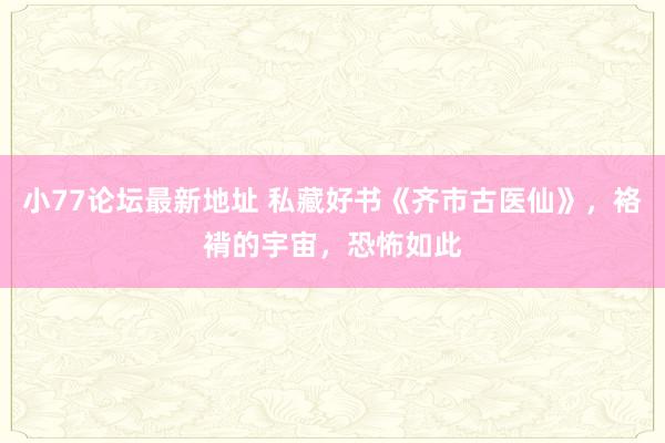 小77论坛最新地址 私藏好书《齐市古医仙》，袼褙的宇宙，恐怖如此