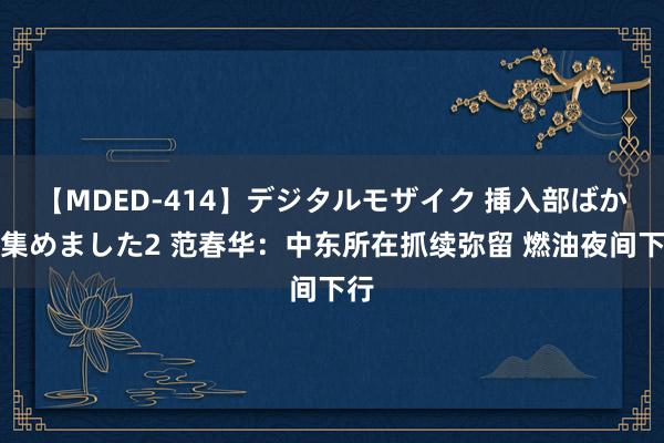 【MDED-414】デジタルモザイク 挿入部ばかり集めました2 范春华：中东所在抓续弥留 燃油夜间下行