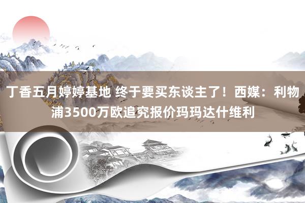 丁香五月婷婷基地 终于要买东谈主了！西媒：利物浦3500万欧追究报价玛玛达什维利