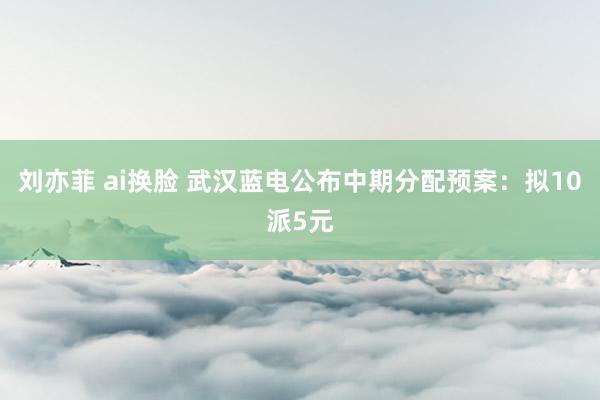 刘亦菲 ai换脸 武汉蓝电公布中期分配预案：拟10派5元