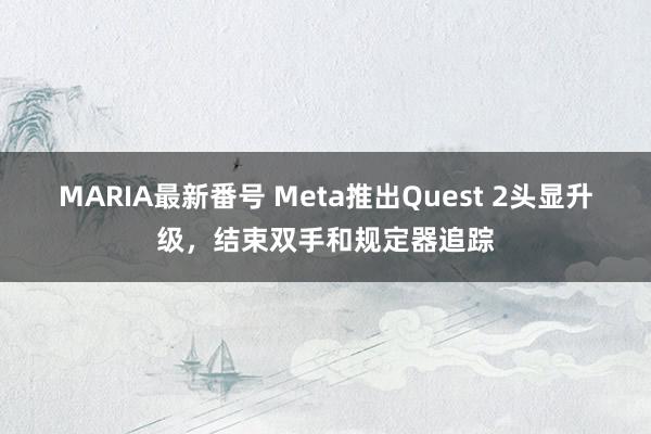 MARIA最新番号 Meta推出Quest 2头显升级，结束双手和规定器追踪