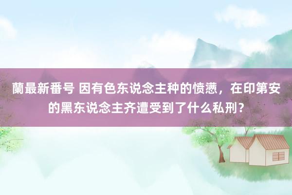 蘭最新番号 因有色东说念主种的愤懑，在印第安的黑东说念主齐遭受到了什么私刑？