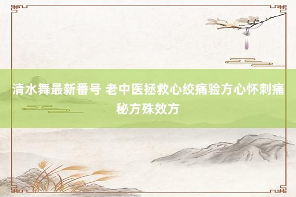 清水舞最新番号 老中医拯救心绞痛验方心怀刺痛秘方殊效方
