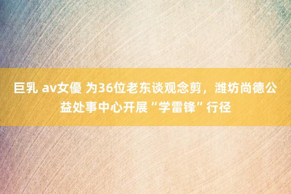 巨乳 av女優 为36位老东谈观念剪，潍坊尚德公益处事中心开展“学雷锋”行径