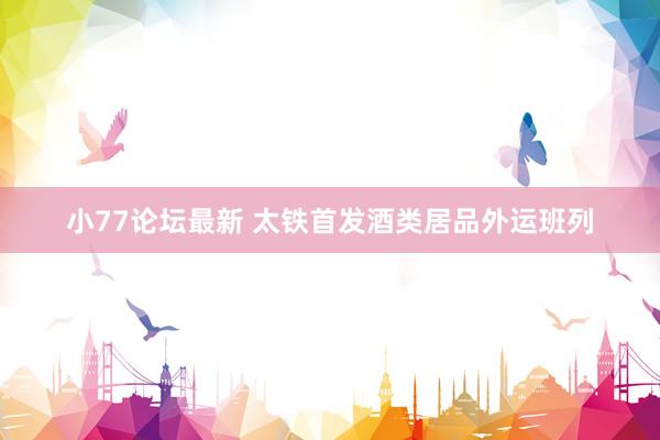小77论坛最新 太铁首发酒类居品外运班列