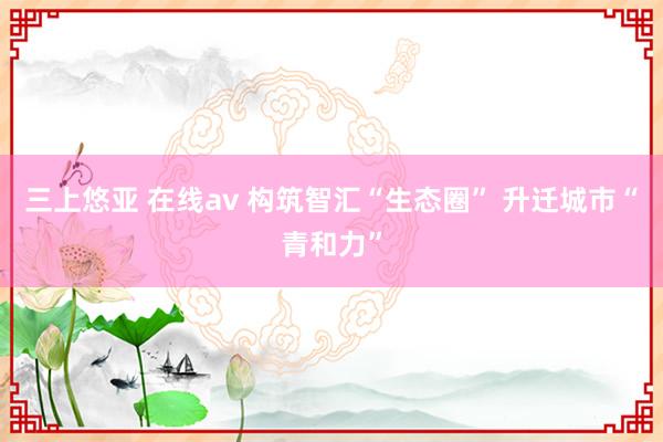 三上悠亚 在线av 构筑智汇“生态圈” 升迁城市“青和力”