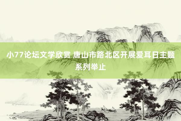 小77论坛文学欣赏 唐山市路北区开展爱耳日主题系列举止