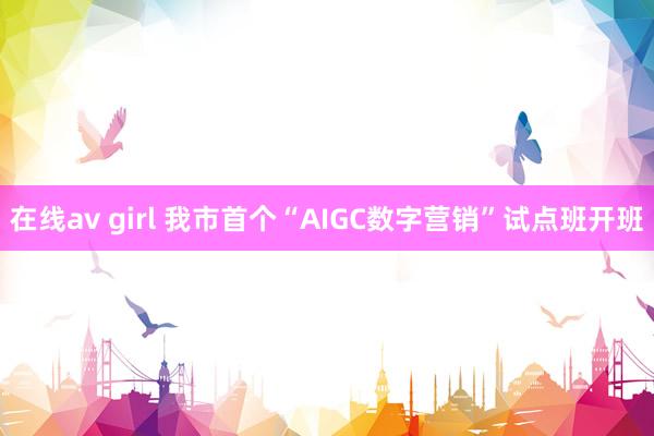 在线av girl 我市首个“AIGC数字营销”试点班开班