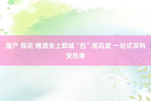 国产 探花 糖酒会上郓城“包”揽风度 一站式采购受热捧