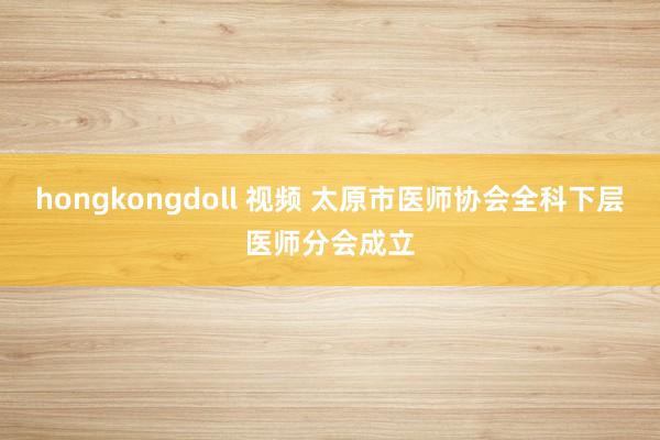 hongkongdoll 视频 太原市医师协会全科下层医师分会成立