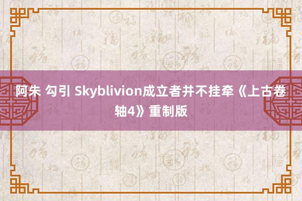 阿朱 勾引 Skyblivion成立者并不挂牵《上古卷轴4》重制版