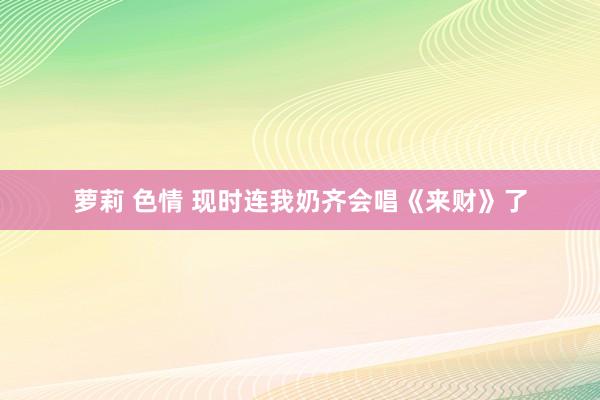 萝莉 色情 现时连我奶齐会唱《来财》了