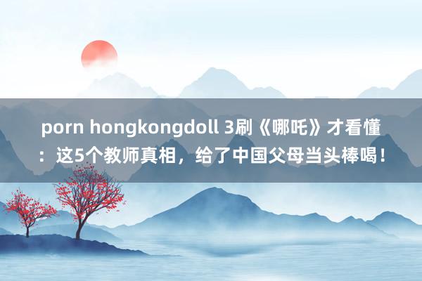 porn hongkongdoll 3刷《哪吒》才看懂：这5个教师真相，给了中国父母当头棒喝！