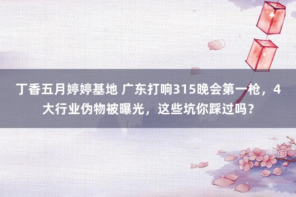 丁香五月婷婷基地 广东打响315晚会第一枪，4大行业伪物被曝光，这些坑你踩过吗？