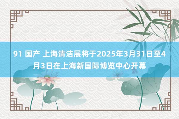 91 国产 上海清洁展将于2025年3月31日至4月3日在上海新国际博览中心开幕