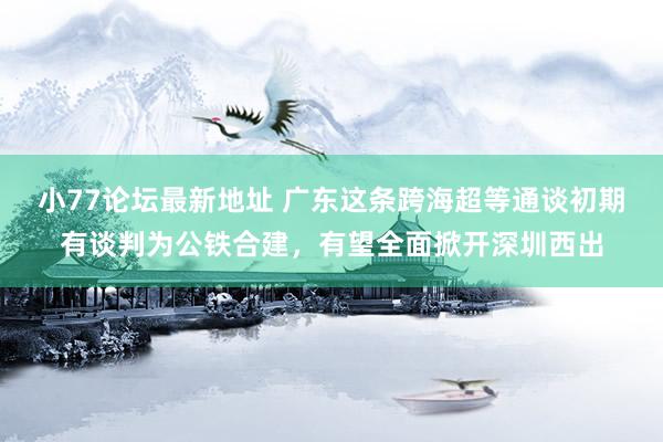 小77论坛最新地址 广东这条跨海超等通谈初期有谈判为公铁合建，有望全面掀开深圳西出