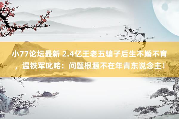 小77论坛最新 2.4亿王老五骗子后生不婚不育，温铁军叱咤：问题根源不在年青东说念主！