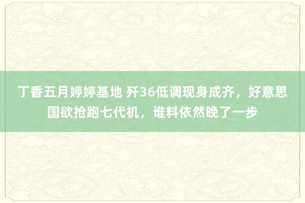 丁香五月婷婷基地 歼36低调现身成齐，好意思国欲抢跑七代机，谁料依然晚了一步