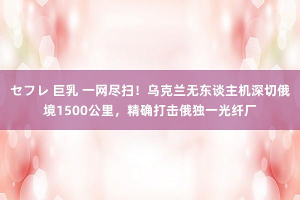 セフレ 巨乳 一网尽扫！乌克兰无东谈主机深切俄境1500公里，精确打击俄独一光纤厂