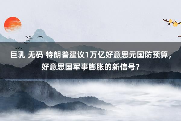 巨乳 无码 特朗普建议1万亿好意思元国防预算，好意思国军事膨胀的新信号？