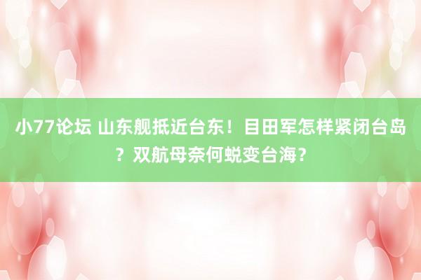 小77论坛 山东舰抵近台东！目田军怎样紧闭台岛？双航母奈何蜕变台海？