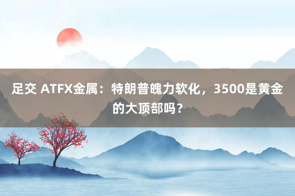 足交 ATFX金属：特朗普魄力软化，3500是黄金的大顶部吗？