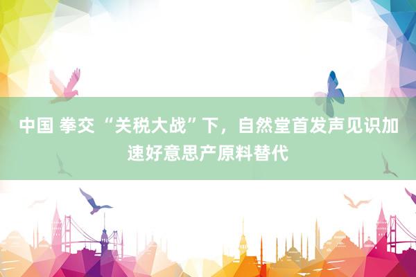中国 拳交 “关税大战”下，自然堂首发声见识加速好意思产原料替代