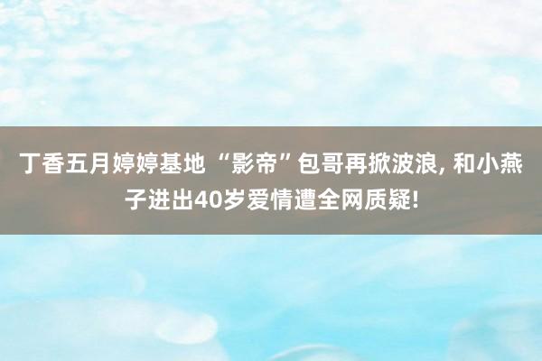 丁香五月婷婷基地 “影帝”包哥再掀波浪, 和小燕子进出40岁爱情遭全网质疑!