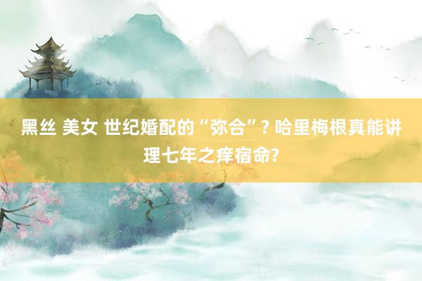黑丝 美女 世纪婚配的“弥合”? 哈里梅根真能讲理七年之痒宿命?