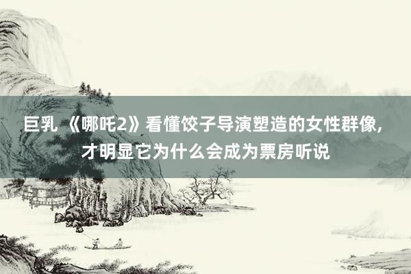 巨乳 《哪吒2》看懂饺子导演塑造的女性群像, 才明显它为什么会成为票房听说