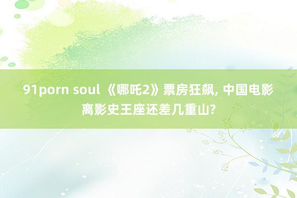 91porn soul 《哪吒2》票房狂飙, 中国电影离影史王座还差几重山?