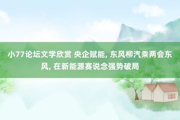 小77论坛文学欣赏 央企赋能, 东风柳汽乘两会东风, 在新能源赛说念强势破局