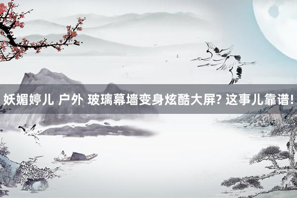 妖媚婷儿 户外 玻璃幕墙变身炫酷大屏? 这事儿靠谱!