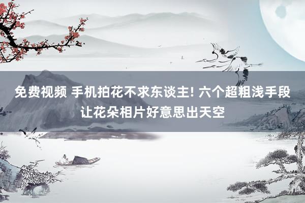 免费视频 手机拍花不求东谈主! 六个超粗浅手段让花朵相片好意思出天空