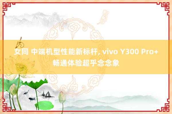 女同 中端机型性能新标杆, vivo Y300 Pro+畅通体验超乎念念象