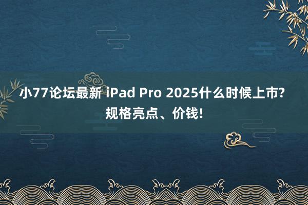小77论坛最新 iPad Pro 2025什么时候上市? 规格亮点、价钱!