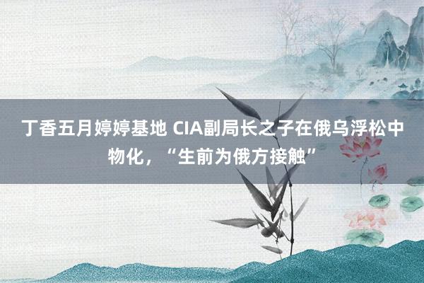丁香五月婷婷基地 CIA副局长之子在俄乌浮松中物化，“生前为俄方接触”