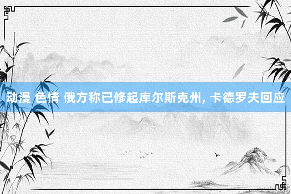 动漫 色情 俄方称已修起库尔斯克州, 卡德罗夫回应