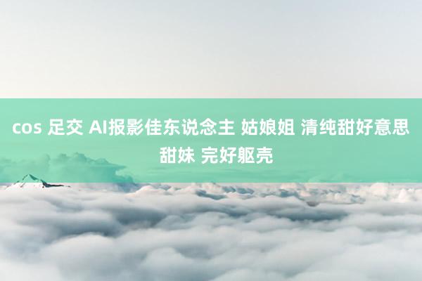 cos 足交 AI报影佳东说念主 姑娘姐 清纯甜好意思  甜妹 完好躯壳