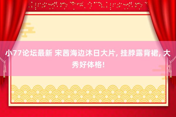 小77论坛最新 宋茜海边沐日大片, 挂脖露背裙, 大秀好体格!