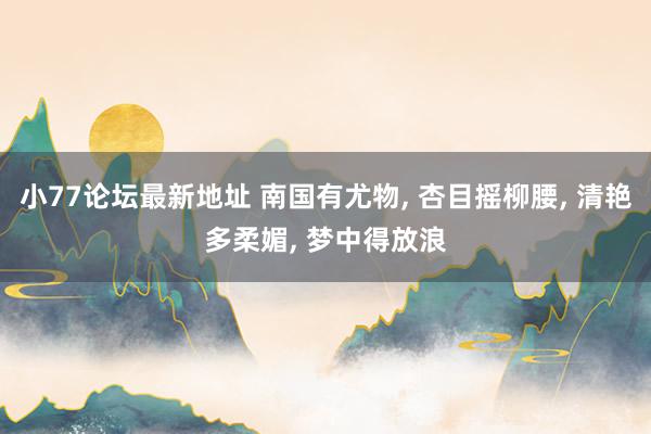 小77论坛最新地址 南国有尤物, 杏目摇柳腰, 清艳多柔媚, 梦中得放浪
